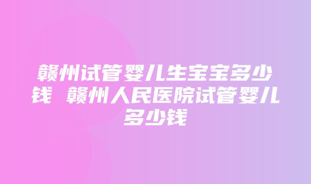 赣州试管婴儿生宝宝多少钱 赣州人民医院试管婴儿多少钱