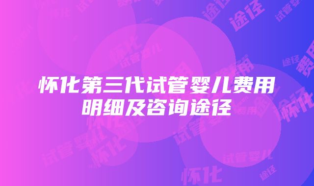 怀化第三代试管婴儿费用明细及咨询途径