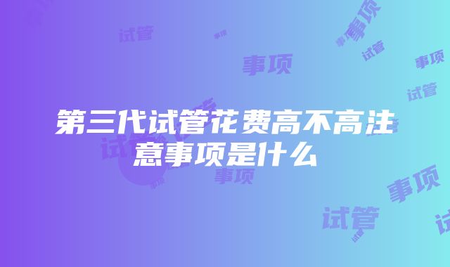 第三代试管花费高不高注意事项是什么