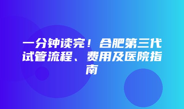 一分钟读完！合肥第三代试管流程、费用及医院指南