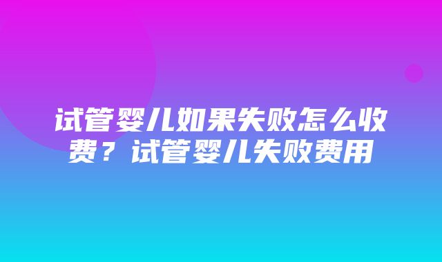 试管婴儿如果失败怎么收费？试管婴儿失败费用