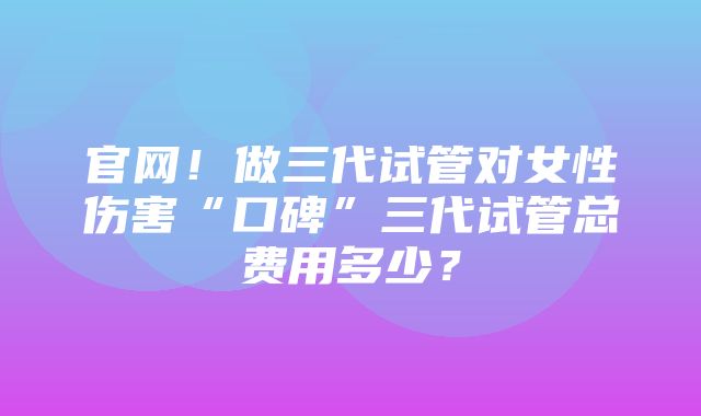 官网！做三代试管对女性伤害“口碑”三代试管总费用多少？