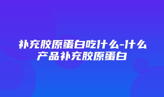 补充胶原蛋白吃什么-什么产品补充胶原蛋白