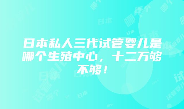 日本私人三代试管婴儿是哪个生殖中心，十二万够不够！