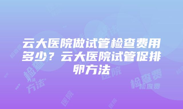 云大医院做试管检查费用多少？云大医院试管促排卵方法