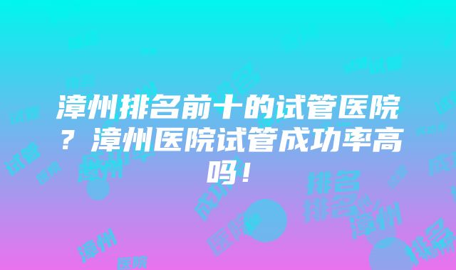 漳州排名前十的试管医院？漳州医院试管成功率高吗！