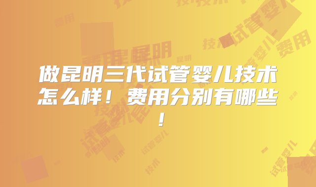 做昆明三代试管婴儿技术怎么样！费用分别有哪些！