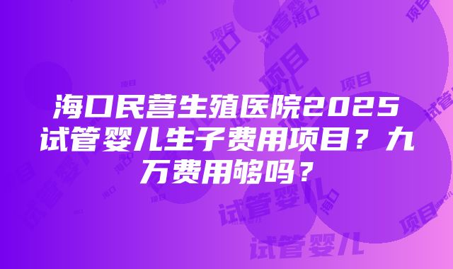 海口民营生殖医院2025试管婴儿生子费用项目？九万费用够吗？