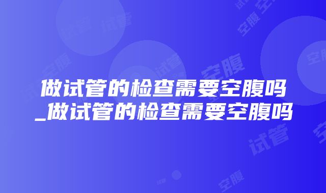 做试管的检查需要空腹吗_做试管的检查需要空腹吗