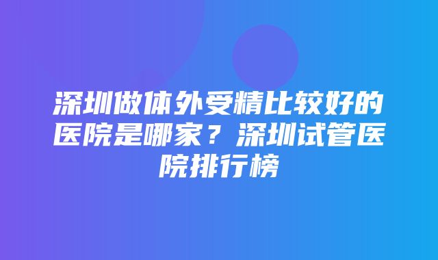 深圳做体外受精比较好的医院是哪家？深圳试管医院排行榜