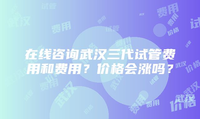 在线咨询武汉三代试管费用和费用？价格会涨吗？