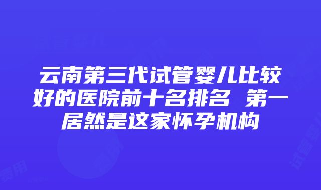 云南第三代试管婴儿比较好的医院前十名排名 第一居然是这家怀孕机构