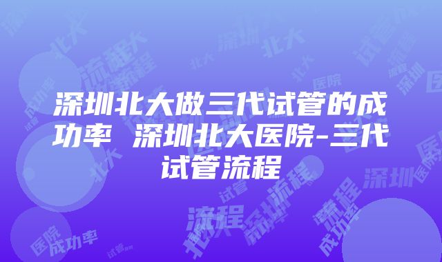 深圳北大做三代试管的成功率 深圳北大医院-三代试管流程