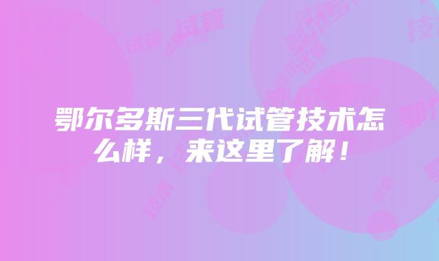 鄂尔多斯三代试管技术怎么样，来这里了解！