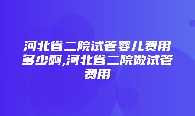 河北省二院试管婴儿费用多少啊,河北省二院做试管费用