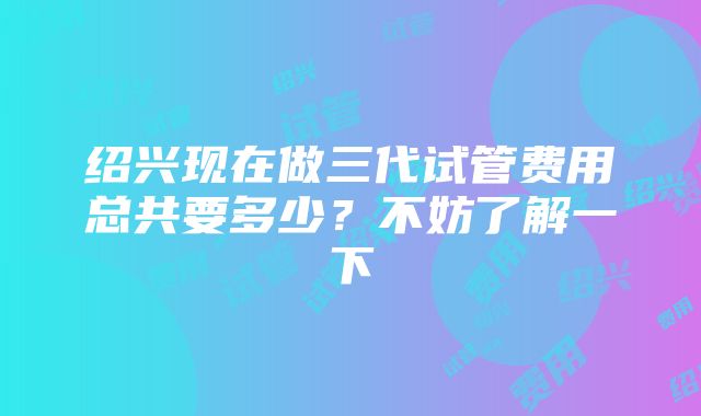 绍兴现在做三代试管费用总共要多少？不妨了解一下