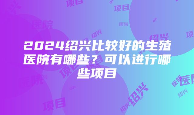 2024绍兴比较好的生殖医院有哪些？可以进行哪些项目