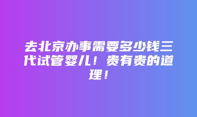 去北京办事需要多少钱三代试管婴儿！贵有贵的道理！