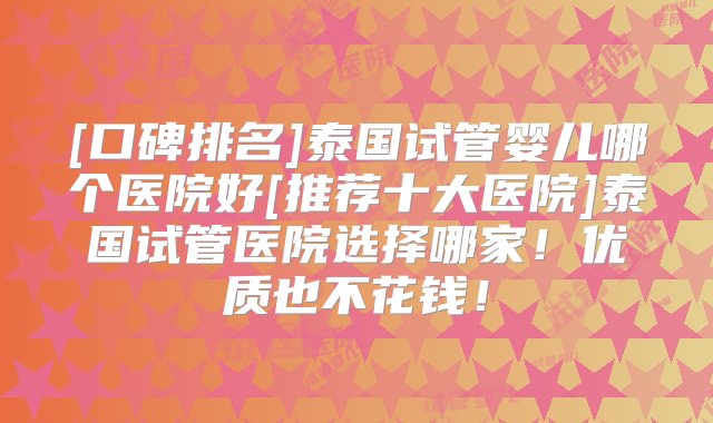 [口碑排名]泰国试管婴儿哪个医院好[推荐十大医院]泰国试管医院选择哪家！优质也不花钱！