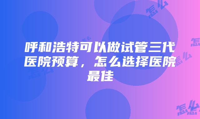 呼和浩特可以做试管三代医院预算，怎么选择医院最佳