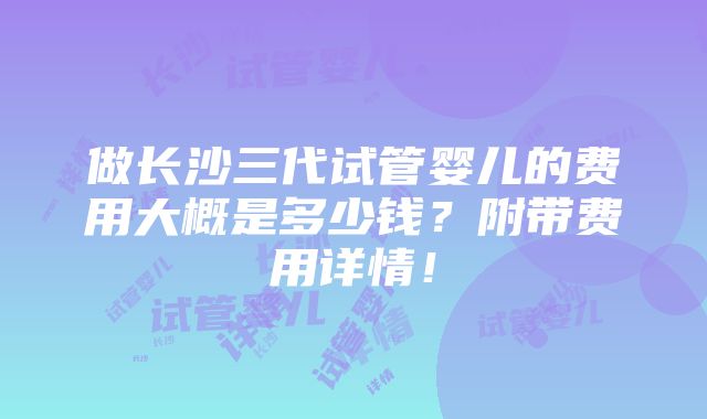 做长沙三代试管婴儿的费用大概是多少钱？附带费用详情！