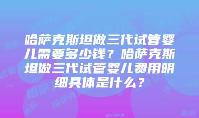 哈萨克斯坦做三代试管婴儿需要多少钱？哈萨克斯坦做三代试管婴儿费用明细具体是什么？