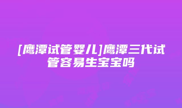 [鹰潭试管婴儿]鹰潭三代试管容易生宝宝吗