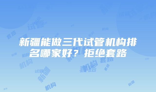 新疆能做三代试管机构排名哪家好？拒绝套路