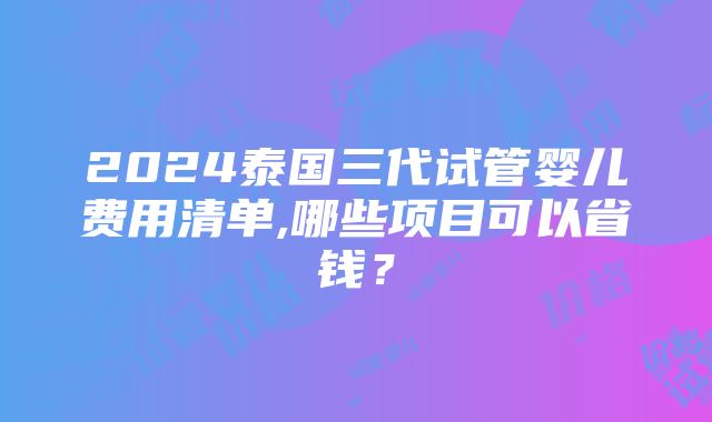 2024泰国三代试管婴儿费用清单,哪些项目可以省钱？