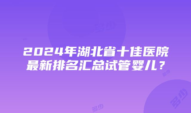 2024年湖北省十佳医院最新排名汇总试管婴儿？