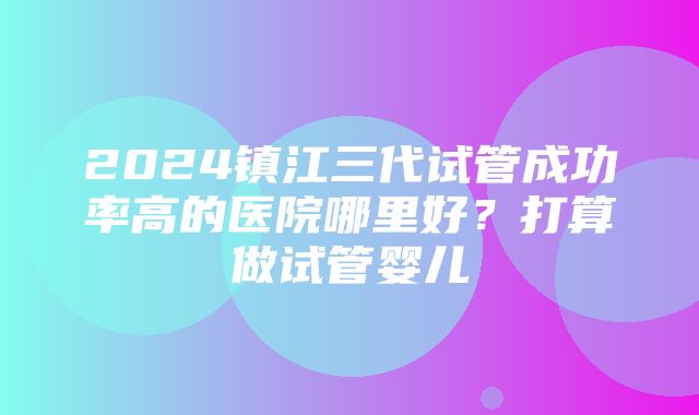 2024镇江三代试管成功率高的医院哪里好？打算做试管婴儿