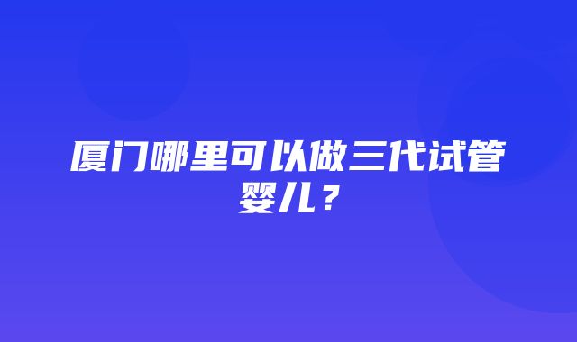 厦门哪里可以做三代试管婴儿？