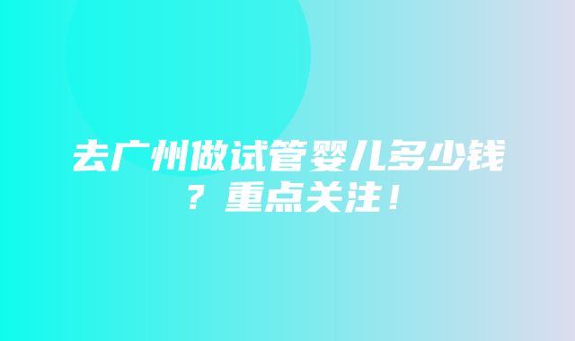 去广州做试管婴儿多少钱？重点关注！