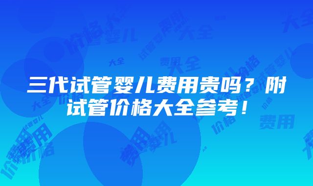 三代试管婴儿费用贵吗？附试管价格大全参考！