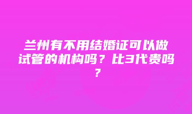 兰州有不用结婚证可以做试管的机构吗？比3代贵吗？