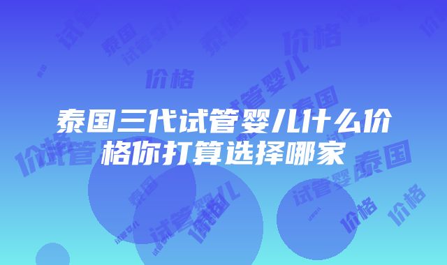 泰国三代试管婴儿什么价格你打算选择哪家