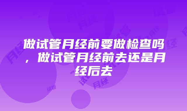 做试管月经前要做检查吗，做试管月经前去还是月经后去