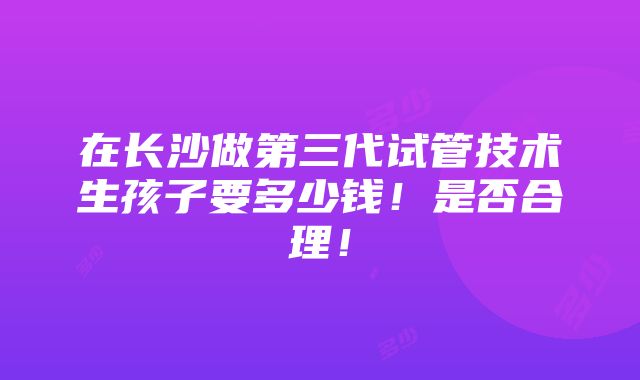 在长沙做第三代试管技术生孩子要多少钱！是否合理！