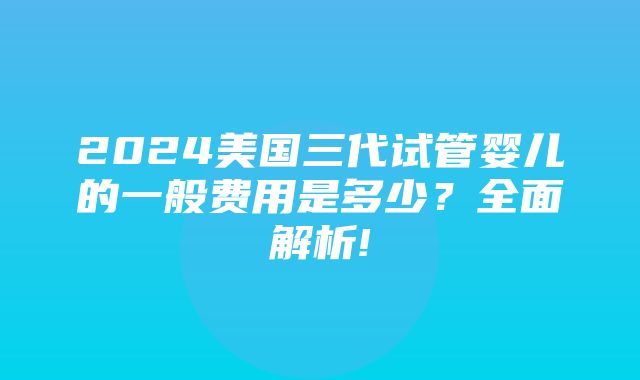 2024美国三代试管婴儿的一般费用是多少？全面解析!