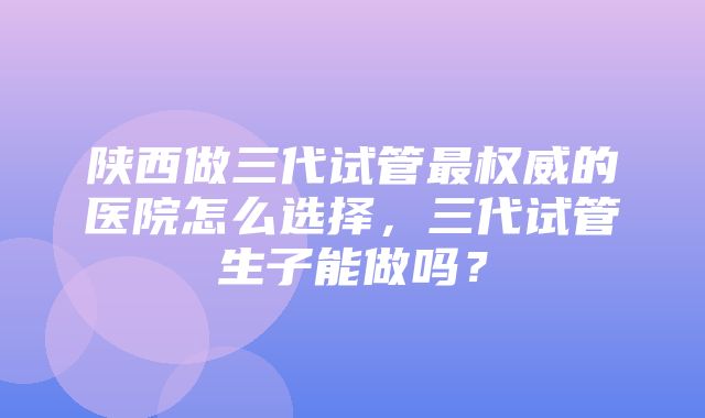 陕西做三代试管最权威的医院怎么选择，三代试管生子能做吗？