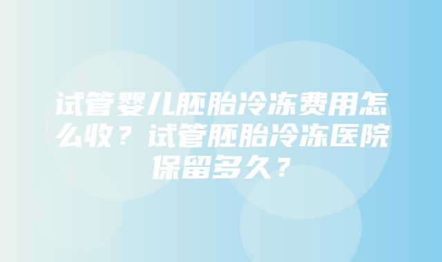 试管婴儿胚胎冷冻费用怎么收？试管胚胎冷冻医院保留多久？