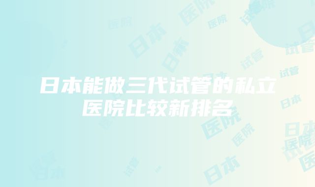 日本能做三代试管的私立医院比较新排名