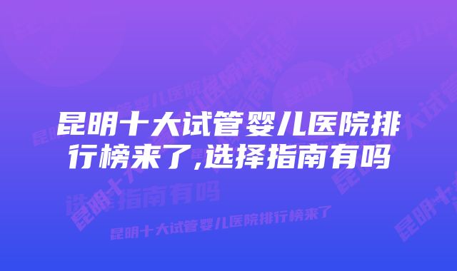 昆明十大试管婴儿医院排行榜来了,选择指南有吗