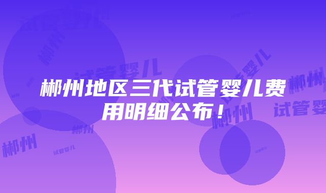 郴州地区三代试管婴儿费用明细公布！