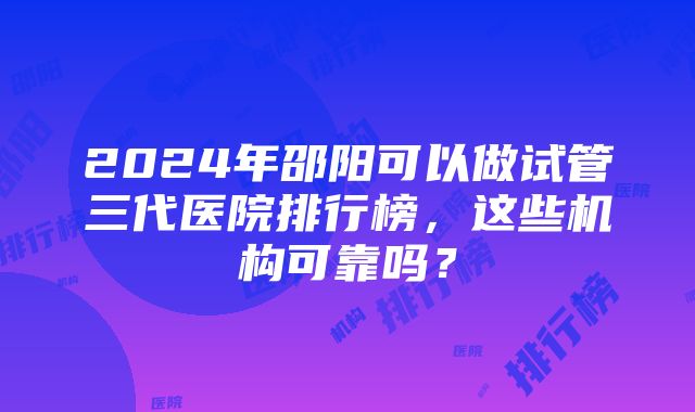 2024年邵阳可以做试管三代医院排行榜，这些机构可靠吗？