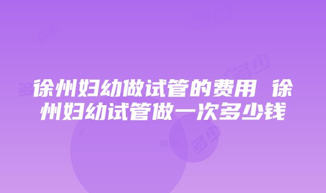 徐州妇幼做试管的费用 徐州妇幼试管做一次多少钱