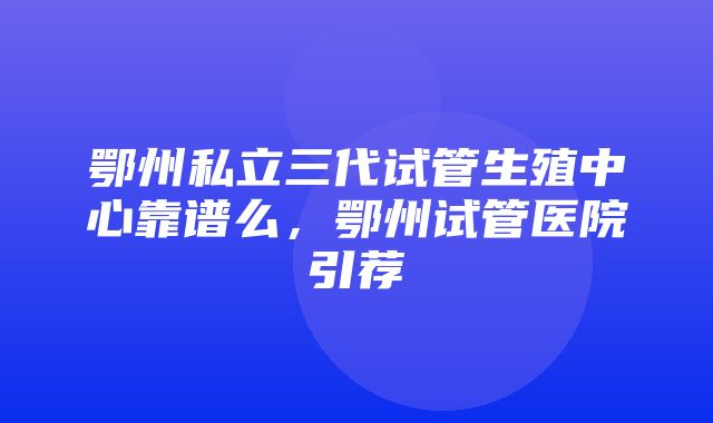 鄂州私立三代试管生殖中心靠谱么，鄂州试管医院引荐