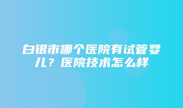 白银市哪个医院有试管婴儿？医院技术怎么样