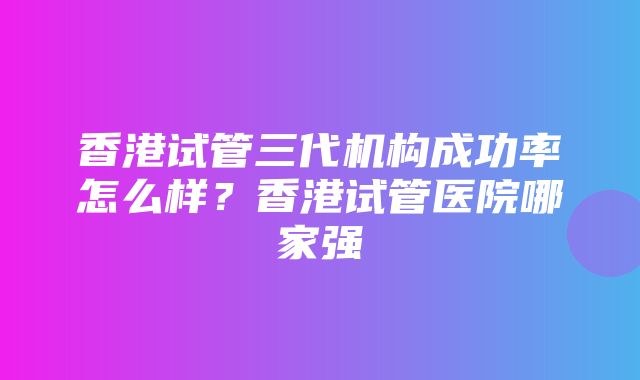 香港试管三代机构成功率怎么样？香港试管医院哪家强