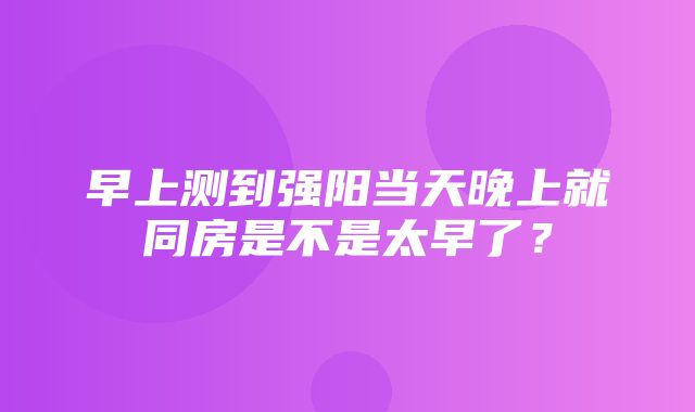 早上测到强阳当天晚上就同房是不是太早了？